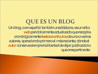 Un blog, o en español también una bitácora, es un sitio  web  periódicamente actualizado que recopila cronológicamente  textos  o  artículos  de uno o varios autores, apareciendo primero el más reciente, donde el  autor  conserva siempre la libertad de dejar publicado lo que crea pertinente  