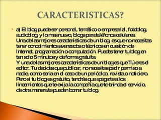 a) El blog puede ser personal, temático o empresarial, fotoblog, audioblog, y lo mas nuevo, blogs para teléfonos celulares. Una de las mejores características de un blog, es que no necesitas tener conocimientos avanzados o técnicos en cuestión de Internet, programación o computación. Puedes tener tu blog en tan solo 5 minutos y de forma gratuita. Y una de las mejores características de un blog es que Tú eres el editor. Tu decides que publicar, no necesitas pedir permiso a nadie, como seria en el caso de un periódico, revista o noticiero. Pero si tu blog es gratuito, tendrás que apegarte a los lineamientos que te exija la compañía que te brinda el servicio, de otra manera te pueden borrar tu blog. 