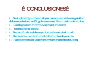 … CONCLUSIONES… 1.  Su simplicidad, permite a cualquier persona crear de forma gratuita o de forma profesional un Blog de manera sencilla en cuestion de minutos. 2.  Los blogs crecen en forma exponencial en Internet. 3.  Tú eres el editor en jefe. 4 . Puedes difundir tus ideas o puntos de vista a todo el mundo. 5 . Puedes tener una interaccion directa con miles de personas. 6.  Puedes personalizar la apariencia y funcionamiento de tu blog. 
