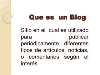 Que es un Blog
Sitio en el cual es utilizado
para                publicar
periódicamente diferentes
tipos de artículos, noticias,
o comentarios según el
interés.
 