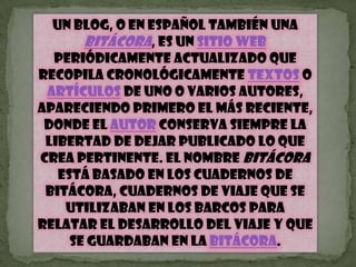 Un blog, o en español también una bitácora, es un sitio web periódicamente actualizado que recopila cronológicamente textos o artículos de uno o varios autores, apareciendo primero el más reciente, donde el autor conserva siempre la libertad de dejar publicado lo que crea pertinente. El nombre bitácora está basado en los cuadernos de bitácora, cuadernos de viaje que se utilizaban en los barcos para relatar el desarrollo del viaje y que se guardaban en la bitácora.