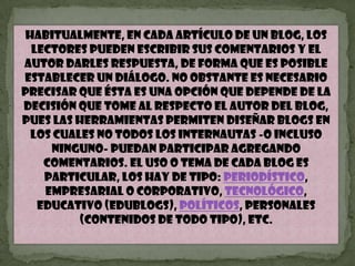 Habitualmente, en cada artículo de un blog, los lectores pueden escribir sus comentarios y el autor darles respuesta, de forma que es posible establecer un diálogo. No obstante es necesario precisar que ésta es una opción que depende de la decisión que tome al respecto el autor del blog, pues las herramientas permiten diseñar blogs en los cuales no todos los internautas -o incluso ninguno- puedan participar agregando comentarios. El uso o tema de cada blog es particular, los hay de tipo: periodístico, empresarial o corporativo, tecnológico, educativo (edublogs), políticos, personales (Contenidos de todo tipo), etc.