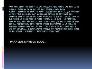 Para que sirve un blog? Es una pregunta que ronda las mentes de muchos, incluso en la de los que tenemos uno. Para muchos, obtener un blog es algo incluso mas trivial que obtener un teléfono celular, hay numerosos sitios de Internet que ofrecen este servicio de forma gratuita a sus afiliados, por lo que tener un blog propio puede tomar, a lo sumo, 10 minutos. Para otros, los más perfeccionistas o los que no se llevan bien con la tecnología, este tiempo puede dispararse a la hora de personalizarlo para que se vea y se sienta de la forma que a uno lo convenza, o simplemente porque lo piensan muy bien antes de presionar “siguiente, siguiente, siguiente”.PARA QUE SIRVE UN BLOG…