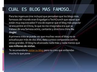Para los ingenuos (me incluyo) que pensaban que los blogs más famosos del mundo eran Engadget o TechCrunch que sepan que están muy equivocados! Y era de esperar que el blog más popular se encuentre en China, lo que no me imaginaba era que se tratase de una famosa actriz, cantante y directora china Xu Jinglei.A primera vista se puede ver que muchas veces el blog no se actualiza por más de dos días, dato curioso comparado con los otros grandes. El blog ha alcanzado nada más y nada menos que 100 millones de visitas.Te recomendaría visitar su blogpero no creo que entiendas mucho lo que pone :CUAL ES BLOG MAS FAMOSO…