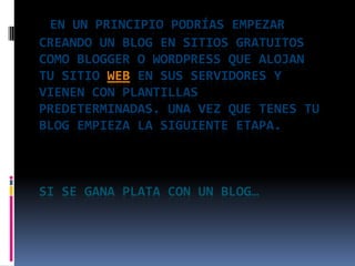 En un principio podrías empezar creando un blog en sitios gratuitos como Blogger o WordPress que alojan tu sitio web en sus servidores y vienen con plantillas predeterminadas. Una vez que tenes tu blog empieza la siguiente etapa. SI SE GANA PLATA CON UN BLOG…