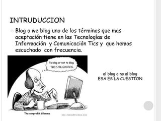 INTRUDUCCION
 Blog o we blog uno de los términos que mas
aceptación tiene en las Tecnologías de
Información y Comunicación Tics y que hemos
escuchado con frecuencia.
al blog o no al blog
ESA ES LA CUESTION
 