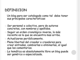 DEFINICION
Un blog para ser catalogado como tal debe tener
sus principales características:
 Ser personal o colectivo, pero de autores
concretos, con nombres y apellidos.
 Seguir un orden cronológico inverso, lo más
reciente es lo que se encuentra mas arriba.
 Actualizarse periódicamente.
 Plena libertad del creador o creadores para
crear entradas, cambiarlas o eliminarlas, al igual
que los comentarios.
 La temática es absolutamente libre un blog puede
ser genérico o especializado.
 