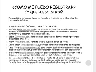 ¿COMO ME PUEDO REGISTRAR?
¿Y QUE PUEDO SUBIR?
Para registrarse hay que llenar un formulario bastante parecido a el de los
correos electrónicos.
ALGUNOS COMPLEMENTOS PARA EL BLOG SON:
 YouTube (www.youtube.com) es un potente servidor que permite almacenar
archivos audiovisuales. Genera un código que al ser incorporado al artículo
permite ver y escuchar videos desde el blog.
 GoEar (www.goear.com) para archivar canciones en formato mp3 y poder ser
escuchadas en el blog.
 Flickr (www.flickr.com) permite crear y publicar álbum de fotos.
 ImageShack (www.imageshack.us) servidor para almacenamiento de imágenes.
 Cmap Tools (http://cmap.ihmc.us) para crear y publicar mapas conceptuales de
excelente presentación, permitiendo alcanzar sus elementos con páginas web.
 SlideShare (www.slideshare.net) para publicar presentaciones en Power Point y
documentos en Word, y ser leídas en el artículo totalmente en línea.
 Box (www.box.net) Disco Duro Virtual de hasta 25 GB pero si adquieres una
cuenta pro, si no será solo será de 1 GB en la cual puede guardar cualquier
formato de archivo luego puede ser descargado desde el blog de los visitantes.
 