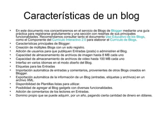 Características de un blog En este documento nos concentraremos en el servicio de Blogs de  Blogger  mediante una guía práctica para registrarse gratuitamente y una sección con reseñas de sus principales funcionalidades. Recomendamos consultar tanto el documento  Uso Educativo de los Blogs , como el Componente del  Currículo Interactivo 2.0  para elaborar el  Currículo de Blogs . Características principales de Blogger:  Creación de múltiples Blogs con un solo registro.  Adición de usuarios para que publiquen Entradas (posts) o administren el Blog.  Capacidad de almacenamiento de archivos de imagen hasta 8 MB cada uno  Capacidad de almacenamiento de archivos de video hasta 100 MB cada uno  Interfaz en varios idiomas en el modo  diseño  del Blog.  Etiquetas para las Entradas  Importación automática de entradas y comentarios ,  provenientes de otros Blogs creados en Blogger.  Exportación automática de la información de un Blog (entradas, etiquetas y archivos) en un archivo XML.  Disponibilidad de Plantillas listas para utilizar.  Posibilidad de agregar al Blog gadgets con diversas funcionalidades.  Adición de comentarios de los lectores en Entradas.  Dominio propio que se puede adquirir, por un año, pagando cierta cantidad de dinero en dólares. 