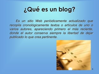 ¿Qué es un blog?
    Es un sitio Web periódicamente actualizado que
recopila cronológicamente textos o artículos de uno o
varios autores, apareciendo primero el más reciente,
donde el autor conserva siempre la libertad de dejar
publicado lo que crea pertinente.




                                                    3
 