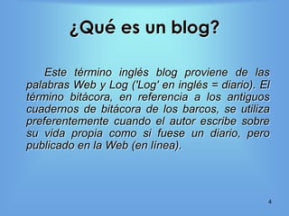 ¿Qué es un blog?

    Este término inglés blog proviene de las
palabras Web y Log ('Log' en inglés = diario). El
término bitácora, en referencia a los antiguos
cuadernos de bitácora de los barcos, se utiliza
preferentemente cuando el autor escribe sobre
su vida propia como si fuese un diario, pero
publicado en la Web (en línea).



                                                4
 
