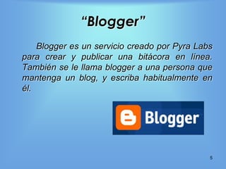 “Blogger”
    Blogger es un servicio creado por Pyra Labs
para crear y publicar una bitácora en línea.
También se le llama blogger a una persona que
mantenga un blog, y escriba habitualmente en
él.




                                              5
 