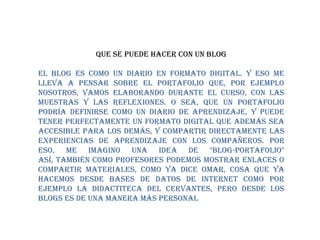 QUE SE PUEDE HACER CON UN BLOGEl Blog es como un diario en formato digital. Y eso me lleva a pensar sobre el portafolio que, por ejemplo nosotros, vamos elaborando durante el curso, con las muestras y las reflexiones. O sea, que un portafolio podría definirse como un diario de aprendizaje, y puede tener perfectamente un formato digital que además sea accesible para los demás, y compartir directamente las experiencias de aprendizaje con los compañeros. Por eso, me imagino una idea de "Blog-portafolio"Así, también como profesores podemos mostrar enlaces o compartir materiales, como ya dice Omar, cosa que ya hacemos desde bases de datos de Internet como por ejemplo la Didactiteca del Cervantes, pero desde los blogs es de una manera más personal