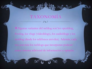 TAXONOMÍA

Algunas variantes del weblog son los openblog,
fotolog, los vlogs (videoblogs), los audioblogs y los
moblog (desde los teléfonos móviles). Además, cada
vez son más los weblogs que incorporan podcast
como sistema adicional de información u opinión.
 