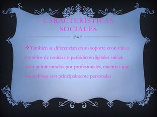 CARACTERÍSTICAS
            SOCIALES

También se diferencian en su soporte económico:
los sitios de noticias o periódicos digitales suelen
estar administrados por profesionales, mientras que
los weblogs son principalmente personales .
 