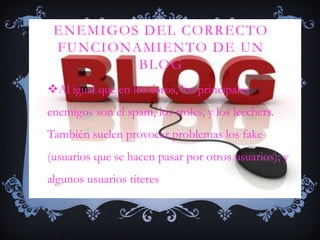 ENEMIGOS DEL CORRECTO
 FUNCIONAMIENTO DE UN
         BLOG
Al igual que en los foros, los principales
enemigos son el spam, los troles, y los leechers.
También suelen provocar problemas los fake
(usuarios que se hacen pasar por otros usuarios); y
algunos usuarios títeres
 