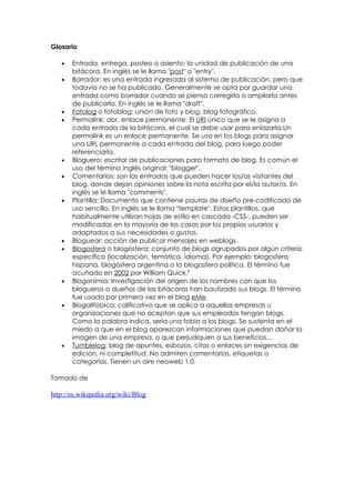 Glosario

   •   Entrada, entrega, posteo o asiento: la unidad de publicación de una
       bitácora. En inglés se le llama "post" o "entry".
   •   Borrador: es una entrada ingresada al sistema de publicación, pero que
       todavía no se ha publicado. Generalmente se opta por guardar una
       entrada como borrador cuando se piensa corregirla o ampliarla antes
       de publicarla. En inglés se le llama "draft".
   •   Fotolog o fotoblog: unión de foto y blog, blog fotográfico.
   •   Permalink: abr. enlace permanente. El URI único que se le asigna a
       cada entrada de la bitácora, el cual se debe usar para enlazarla.Un
       permalink es un enlace permanente. Se usa en los blogs para asignar
       una URL permanente a cada entrada del blog, para luego poder
       referenciarla.
   •   Bloguero: escritor de publicaciones para formato de blog. Es común el
       uso del término inglés original: "blogger".
   •   Comentarios: son las entradas que pueden hacer los/as visitantes del
       blog, donde dejan opiniones sobre la nota escrita por el/la autor/a. En
       inglés se le llama "comments".
   •   Plantilla: Documento que contiene pautas de diseño pre-codificado de
       uso sencillo. En inglés se le llama "template". Estas plantillas, que
       habitualmente utilizan hojas de estilo en cascada -CSS-, pueden ser
       modificadas en la mayoría de los casos por los propios usuarios y
       adaptados a sus necesidades o gustos.
   •   Bloguear: acción de publicar mensajes en weblogs.
   •   Blogosfera o blogósfera: conjunto de blogs agrupados por algún criterio
       específico (localización, temática, idioma). Por ejemplo: blogosfera
       hispana, blogósfera argentina o la blogosfera política. El término fue
       acuñado en 2002 por William Quick.9
   •   Blogonimia: Investigación del origen de los nombres con que los
       blogueros o dueños de las bitácoras han bautizado sus blogs. El término
       fue usado por primera vez en el blog eMe.
   •   Blogalifóbica: calificativo que se aplica a aquellas empresas u
       organizaciones que no aceptan que sus empleados tengan blogs.
       Como la palabra indica, sería una fobia a los blogs. Se sustenta en el
       miedo a que en el blog aparezcan informaciones que puedan dañar la
       imagen de una empresa, o que perjudiquen a sus beneficios...
   •   Tumblelog: blog de apuntes, esbozos, citas o enlaces sin exigencias de
       edición, ni completitud. No admiten comentarios, etiquetas o
       categorías. Tienen un aire neoweb 1.0.

Tomado de

http://es.wikipedia.org/wiki/Blog
 