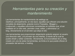 Las herramientas de mantenimiento de weblogs se
clasifican, principalmente, en dos tipos: aquellas que ofrecen una solución
completa de alojamiento, gratuita (como Freewebs, Blogger y
Livejournal), y aquellas soluciones consistentes en software que, al ser
instalado en un sitio web, permiten crear, editar, y administrar un
blog, directamente en el servidor que aloja el sitio
Las herramientas que proporcionan alojamiento gratuito asignan al usuario
una dirección web, y le proveen de una interfaz, a través de la cual se
puede añadir y editar contenido. Obviamente, la funcionalidad de un blog
creado con una de estas herramientas, se limita a lo que pueda ofrecer el
proveedor del servicio, o hosting.
 