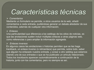  Comentarios
Mediante un formulario se permite, a otros usuarios de la web, añadir
comentarios a cada entrada, pudiéndose generar un debate alrededor de sus
contenidos, además de cualquier otra información.
 Enlaces
Una particularidad que diferencia a los weblogs de los sitios de noticias, es
que las anotaciones suelen incluir múltiples enlaces a otras páginas web,
como referencias o para ampliar la información agregada.
 Enlaces inversos
En algunos casos las anotaciones o historias permiten que se les haga
trackback, un enlace inverso (o retroenlace) que permite, sobre todo, saber
que alguien ha enlazado nuestra entrada, y avisar a otro weblog que estamos
citando una de sus entradas o que se ha publicado un artículo relacionado.
Todos los trackbacks aparecen automáticamente a continuación de la
historia, junto con los comentarios, pero no siempre es así.
 