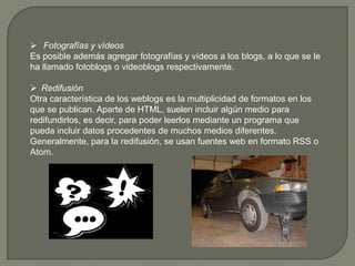  Fotografías y vídeos
Es posible además agregar fotografías y vídeos a los blogs, a lo que se le
ha llamado fotoblogs o videoblogs respectivamente.

 Redifusión
Otra característica de los weblogs es la multiplicidad de formatos en los
que se publican. Aparte de HTML, suelen incluir algún medio para
redifundirlos, es decir, para poder leerlos mediante un programa que
pueda incluir datos procedentes de muchos medios diferentes.
Generalmente, para la redifusión, se usan fuentes web en formato RSS o
Atom.
 