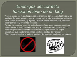 Al igual que en los foros, los principales enemigos son el spam, los troles, y los
leechers. También suelen provocar problemas los fake (usuarios que se hacen
pasar por otros usuarios); y algunos usuarios títeres (usuarios que se hacen
pasar por varios y diferentes usuarios).
Aunque no son enemigos, los recién llegados (o newbies ) pueden ocasionar
problemas en el funcionamiento del blog al cometer errores; ya sea por no
poder adaptarse rápidamente a la comunidad, o por no leer las reglas
específicas que puede tener el blog en el que acaban de ingresar.
Otro problema es el de la lectura, producto del lenguaje usado por los chaters.
 