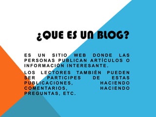 ¿QUE ES UN BLOG?
ES  UN SITIO  WEB  DONDE  LAS
PERSONAS PUBLICAN ARTÍCULOS O
INFORMACIÓN INTERESANTE.
L O S L E C T O R E S TA M B I É N P U E D E N
SER        PA R T I C I P E S DE     E S TA S
PUBLICACIONES,                    HACIENDO
C O M E N TA R I O S ,            HACIENDO
P R E G U N TA S , E T C .
 