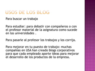 Para buscar un trabajo

Para estudiar: para debatir con compañeros o con
el profesor material de la asignatura como sucede
en las universidades .

Para pasarle al profesor los trabajos y los corrija.

Para mejorar en tu puesto de trabajo: muchas
compañías en USA han creado blogs corporativos
para que cada empleado aporte ideas para mejorar
el desarrollo de los productos de la empresa.
 