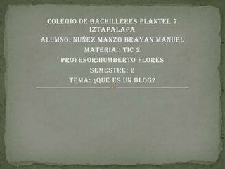 COLEGIO DE BACHILLERES PLANTEL 7
            IZTAPALAPA
ALUMNO: NUÑEZ MANZO BRAYAN MANUEL
           MATERIA : TIC 2
    PROFESOR:HUMBERTO FLORES
            SEMESTRE: 2
      TEMA: ¿QUE ES UN BLOG?
 