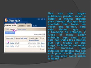 Una      vez     que    hayan
publicado, pueden volver a
editar la misma entrada
para corregir algo que haya
quedado mal, todas las
veces que quieran, para
esto      tienen     que     ir
a Creación de Entradas, y
luego     al   menú     Editar
entradas, aquí verán una
lista con todas las entradas
que han creado en sus
blogs, incluso las que están
como        borrador.    Para
editarlas solamente haz clic
en la palabra editar que esta
a la izquierda como indica
la figura:
 