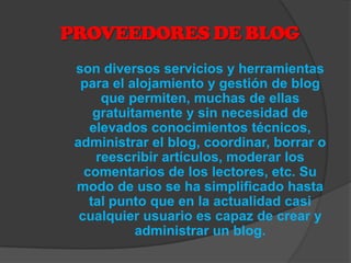PROVEEDORES DE BLOG
 son diversos servicios y herramientas
  para el alojamiento y gestión de blog
      que permiten, muchas de ellas
     gratuitamente y sin necesidad de
    elevados conocimientos técnicos,
 administrar el blog, coordinar, borrar o
     reescribir artículos, moderar los
   comentarios de los lectores, etc. Su
 modo de uso se ha simplificado hasta
    tal punto que en la actualidad casi
  cualquier usuario es capaz de crear y
            administrar un blog.
 