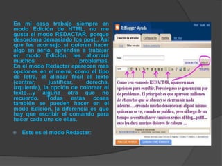 En mi caso trabajo siempre en
modo Edición de HTML, no me
gusta el modo REDACTAR, porque
desordena demasiado los post.. Así
que les aconsejo si quieren hacer
algo en serio, aprendan a trabajar
en modo Edición, les ahorrará
muchos                    problemas.
En el modo Redactar aparecen mas
opciones en el menú, como el tipo
de letra, el alinear fácil el texto
(centrar,     justificar,   derecha,
izquierda), la opción de colorear el
texto…y alguna otra que no
recuerdo. Todas estas cosas
también se pueden hacer en el
modo Edición, la diferencia es que
hay que escribir el comando para
hacer cada una de ellas.

   Este es el modo Redactar:
 