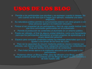 USOS DE LOS BLOG
  Permite a los participantes que escriban y se expresen cuando lo desean. No
       sólo cuando se les dice que lo hagan (por ejemplo, mediante una tarea
                                       asignada).
 Su naturaleza pública permite la comunicación exterior con otros grupos o con
                   otras personas ajenas a la institución educativa.
 Porque al ser propiedad de los participantes y fácil de usar puede motivar más
                que otros actividades gestionadas por el profesorado.
   Permite la producción de contenidos al alumnado en un entorno público.
 Puede ser utilizado, al final de alguna unidad didáctica, como una herramienta
    para que los participantes demuestren el propio progreso de aprendizaje y el
                              propio desarrollo personal.
 Espacio para compartir contenidos sobres los intereses personales que no se
                      ajusten a los temas de los foros del curso.
  Para ver la capacidad de resumir mediante palabras claves o marcas sus
   artículos. Las marcas permiten hacer categorías estructurar los contenidos del
                   blog que facilitan la localización de contenidos.
   Para tratar temas ajenos a la institución educativa que preocupen a los
                                      participantes.
  Podemos utilizar un Bloque HTML para dar difusión a los Blogs, en dicho
   bloque podemos añadir los enlaces con los Blogs de algún usuario concreto o
                                  de todo nuestro sitio
 