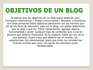 Yo pienso que los objetivos de un blog son(o deberían ser).
Compartir información.* Probar convicciones.* Bromear y divertirse
 con otras personas Estos objetivos parecerían ser los mismos que
los de los foros de discusión, pero en tu blog, vos podes determinar
      que se deja y que no. Filtrar comentarios, agregar alguna
   funcionalidad y poner cualquier tipo de contenido que a vos te
 parezca que debería mostrarse. Es tu espacio, habla de vos, de lo
       que piensas, como crees que debería ser el mundo, tus
   experiencias, tus advertencias (para que otros no cometan los
       mismos errores que vos), tus ganas de contribuir como
                            librepensador.
 