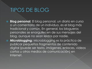    Blog personal: El blog personal, un diario en curso
    o un comentario de un individuo, es el blog más
    tradicional y común. En general, los blogueros
    personales se enorgullecen de sus mensajes del
    blog, aunque no sean leídos por nadie.
   Microblogging: Microblogging es la práctica de
    publicar pequeños fragmentos de contenido
    digital (puede ser texto, imágenes, enlaces, videos
    cortos u otros medios de comunicación) en
    Internet.
 