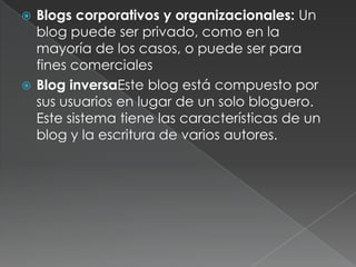  Blogs corporativos y organizacionales: Un
  blog puede ser privado, como en la
  mayoría de los casos, o puede ser para
  fines comerciales
 Blog inversaEste blog está compuesto por
  sus usuarios en lugar de un solo bloguero.
  Este sistema tiene las características de un
  blog y la escritura de varios autores.
 