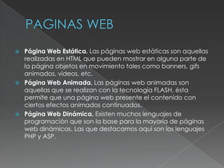    Página Web Estática. Las páginas web estáticas son aquellas
    realizadas en HTML que pueden mostrar en alguna parte de
    la página objetos en movimiento tales como banners, gifs
    animados, videos, etc.
   Página Web Animada. Las páginas web animadas son
    aquellas que se realizan con la tecnología FLASH, ésta
    permite que una página web presente el contenido con
    ciertos efectos animados continuados.
   Página Web Dinámica. Existen muchos lenguajes de
    programación que son la base para la mayoría de páginas
    web dinámicas. Las que destacamos aquí son los lenguajes
    PHP y ASP.
 