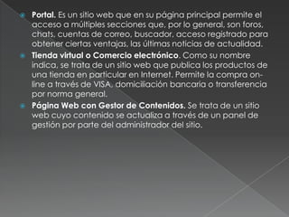    Portal. Es un sitio web que en su página principal permite el
    acceso a múltiples secciones que, por lo general, son foros,
    chats, cuentas de correo, buscador, acceso registrado para
    obtener ciertas ventajas, las últimas noticias de actualidad.
   Tienda virtual o Comercio electrónico. Como su nombre
    indica, se trata de un sitio web que publica los productos de
    una tienda en particular en Internet. Permite la compra on-
    line a través de VISA, domiciliación bancaria o transferencia
    por norma general.
   Página Web con Gestor de Contenidos. Se trata de un sitio
    web cuyo contenido se actualiza a través de un panel de
    gestión por parte del administrador del sitio.
 