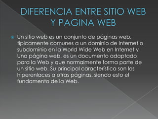    Un sitio web es un conjunto de páginas web,
    típicamente comunes a un dominio de Internet o
    subdominio en la World Wide Web en Internet y
    Una página web, es un documento adaptado
    para la Web y que normalmente forma parte de
    un sitio web. Su principal característica son los
    hiperenlaces a otras páginas, siendo esto el
    fundamento de la Web.
 