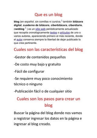 Que es un blog
                                        1
blog (en español, sin comillas ni cursiva, también bitácora
digital, cuaderno de bitácora, ciberbitácora, ciberdiario,
          1
oweblog ) es un sitio web periódicamente actualizado
que recopila cronológicamente textos o artículos de uno o
varios autores, apareciendo primero el más reciente, donde
el autor conserva siempre la libertad de dejar publicado lo
que crea pertinente.

Cuales son las características del blog
-Gestor de contenidos pequeños
-De costo muy bajo y gratuito
-Fácil de configurar
-Se requiere muy poco conocimiento
técnico o ninguno
-Publicación fácil o de cualquier sitio
  Cuales son los pasos para crear un
                 blog
Buscar la página del blog donde nos vamos
a registrar ingresar los datos en la página e
ingresar al blog creado.
 
