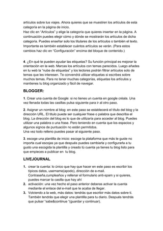 artículos sobre tus viajes. Ahora quieres que se muestren los artículos de esta
categoría en la página de inicio.
Haz clic en “Artículos” y elige la categoría que quieres insertar en la página. A
continuación puedes elegir cómo y dónde se mostrarán los artículos de dicha
categoría. Puedes enseñar solo los titulares de los artículos o también el texto.
Importante es también establecer cuántos artículos se verán. (Para estos
cambios haz clic en “Configuración” encima del bloque de contenido.)


4. ¿En qué te pueden ayudar las etiquetas? Su función principal es mejorar la
orientación en la web. Marcas los artículos con temas parecidos. Luego añades
en tu web la “nube de etiquetas” y los lectores podrán filtrar artículos solo de
temas que les interesen. Te convendrá utilizar etiquetas si escribes sobre
muchos temas. Para no tener muchas categorías, etiquetas los artículos y
mantienes tu blog organizado y fácil de navegar.

BLOGGER:
1. Crear una cuenta de Google: si no tienes un cuenta en google créala. Una
vez llenada todas las casillas pulsa siguiente para ir al otro paso.

2. Asignar un nombre al blog: en este paso se establecerá el título del blog y la
dirección URL. El titulo puede ser cualquier frase o palabra que describa el
blog. La dirección del blog es lo que de utilizaría para acceder al blog. Puedes
utilizar una palabra o una frase. Pero teniendo en cuenta que los espacios y
algunos signos de puntuación no están permitidos.
Una vez todo relleno puedes pasar al siguiente paso.

3. escoge una plantilla de inicio: escoge la plataforma que más te guste no
importa cual escojas ya que después puedes cambiarla y configurarla a tu
gusto una escogida la plantilla y creado tú cuenta ya tienes tu blog listo para
que empieces a publicar en tu blog.

LIVEJOURNAL
1. crear la cuenta: lo único que hay que hacer en este paso es escribir los
   típicos datos, username(apodo), dirección de e-mail.
   Contraseña,cumpleaños y rellenar el formulario anti-spam y si quieres,
   puedes marcar la casilla que hay ahí
2. activación: una vez hecho el paso anterior deberas activar la cuenta
   mediante el enlace del e-mail que te acaba de llegar.
3. Volviendo a la web, más datos: tendrás que escribir más datos sobre ti.
   También tendrás que elegir una plantilla para tu diario. Después tendrás
   que pulsar “sabe&continue “(guardar y continuar).
 