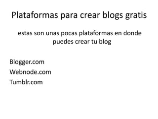 Plataformas para crear blogs gratis
  estas son unas pocas plataformas en donde
              puedes crear tu blog

Blogger.com
Webnode.com
Tumblr.com
 