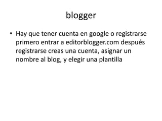 blogger
• Hay que tener cuenta en google o registrarse
  primero entrar a editorblogger.com después
  registrarse creas una cuenta, asignar un
  nombre al blog, y elegir una plantilla
 
