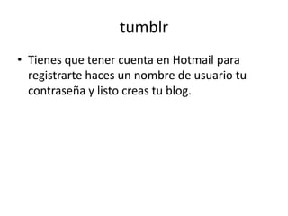 tumblr
• Tienes que tener cuenta en Hotmail para
  registrarte haces un nombre de usuario tu
  contraseña y listo creas tu blog.
 