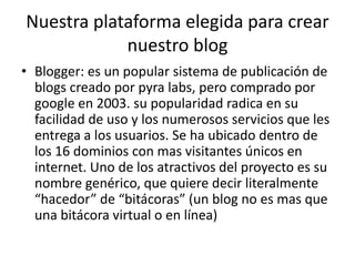 Nuestra plataforma elegida para crear
            nuestro blog
• Blogger: es un popular sistema de publicación de
  blogs creado por pyra labs, pero comprado por
  google en 2003. su popularidad radica en su
  facilidad de uso y los numerosos servicios que les
  entrega a los usuarios. Se ha ubicado dentro de
  los 16 dominios con mas visitantes únicos en
  internet. Uno de los atractivos del proyecto es su
  nombre genérico, que quiere decir literalmente
  “hacedor” de “bitácoras” (un blog no es mas que
  una bitácora virtual o en línea)
 
