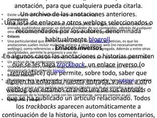 anotación, para que cualquiera pueda citarla.
• Existe una serie de elementos comunesanotaciones anteriores.
            Un archivo de las a todos los blogs.
• Comentarios
• Una lista formulario se permite, aotros weblogs seleccionados o
   Mediante un de enlaces a otros usuarios de la web, añadir comentarios a cada
   entrada, pudiéndose generar un debate alrededor de sus contenidos, además de cualquier
         recomendados por los autores, denominada
   otra información. (si tu lo prefieres, no se podrán añadir comentarios)
• Enlaces
• Una particularidad que diferencia a los weblogs de blogroll.
                             habitualmente los sitios de noticias, es que las
   anotaciones suelen incluir múltiples enlaces a otras páginas web (no necesariamente
   weblogs), como referencias o para ampliar lainversos
                                   Enlaces información agregada. Además y entre otras
   posibilidades, permite la presencia y uso de:
•En algunos casos las anotaciones para que cualquierapermiten
   Un enlace permanente (permalinks) en cada anotación, o historias pueda citarla.
• Un archivo de las anotaciones anteriores.
• Una lista de enlaces ahaga trackback, un enlace por los autores,
      que se les otros weblogs seleccionados o recomendados inverso (o
   denominada habitualmente blogroll.
     retroenlace) que permite, sobre todo, saber que
• Enlaces inversos
• En algunos casos las anotaciones o historias permiten que se les haga trackback, un enlace
  alguien ha enlazado nuestra saber que alguien ha enlazado nuestra
   inverso (o retroenlace) que permite, sobre todo, entrada, y avisar a otro
   entrada, y avisar a otro weblog que estamos citando una de sus entradas o que se ha
  weblog que estamos citando una de sus entradas o
   publicado un artículo relacionado. Todos los trackbacks aparecen automáticamente a
   continuación de la historia, junto con los comentarios, pero no siempre es así.
• que se y vídeos
   Fotografías ha publicado un artículo relacionado. Todos
         los trackbacks aparecen automáticamente a
continuación de la historia, junto con los comentarios,
 