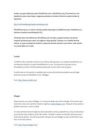 Existe una gran diferencia entre WordPress.com y WordPress.org. El primero es una
plataforma para crear blogs o páginas gratuitas en donde el dominio queda similar al
siguiente:


http://nombredelapaginaweb.wordpress.com


WordPress.org es un sitio en donde puedes descargar la plataforma para instalarla en tu
dominio (nuestra recomendación #1).


Teniendo clara esa diferencia, WordPress.com ha sido y seguirá siendo una de las
mejores opciones para crear una página o blog gratuito. Gracias a su interfaz fácil de
utilizar, su gran variedad de diseños y todas las demás opcioens que ofrece, esta opción
no puede faltar en tu lista.




Tumblr

Tumblr ha ido creciendo mucho en los últimos años gracias a su moderna plataforma, su
variedad de diseños y su gran flexibilidad en su uso. Se posiciona muy bien en los
buscadores y ofrece muchas opciones para que lo uses como más te guste.

Tumblr esta en mi opinión un peldaño por encima de las demás plataformas de blogs
gratuitos junto con WordPress.com y Blogger.

Link: http://www.tumblr.com




Blogger

Seguramente ya conoces Blogger, el servicio de blogs que ofrece Google. Para usarlo solo
necesitas crear una cuenta en Gmail e ingresa a www.blogger.com. Después inicia sesión y
podrás comenzar a crear tu blog.

En estos últimos meses Google ha ido mejorando mucho su plataforma y hoy en día ofrece
una interfaz muy moderna y fácil de utilizar. También cuenta con diseños atractivos para
todo tipo de gustos. Una de las grandes ventajas de usar Blogger es que se posiciona muy
fácil en los buscadores.

Link: http://www.blogger.com
 