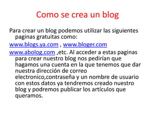 Como se crea un blog
Para crear un blog podemos utilizar las siguientes
  paginas gratuitas como:
www.blogs.ya.com , www.bloger.com
www.abolog.com ,etc. Al acceder a estas paginas
  para crear nuestro blog nos pedirían que
  hagamos una cuenta en la que tenemos que dar
  nuestra dirección de correo
  electronico,contraseña y un nombre de usuario
  con estos datos ya tendremos creado nuestro
  blog y podremos publicar los artículos que
  queramos.
 