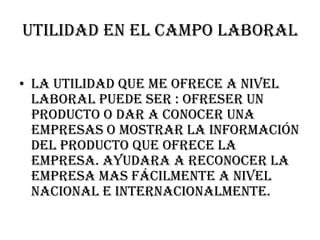 Utilidad en el campo laboral

• la utilidad que me ofrece a nivel
  laboral puede ser : ofreser un
  producto o dar a conocer una
  empresas o mostrar la información
  del producto que ofrece la
  empresa. Ayudara a reconocer la
  empresa mas fácilmente a nivel
  nacional e internacionalmente.
 