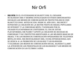 Nir Orfi
•   Nir Ofir es el co-fundador de blogTV.com, el creador
    de blogDay.org y siempre involucrado en otros emocionantes
    sociales los medios de comunicación de proyectos.Nir se unió
    blogTV en 2006. Antes de eso, desde el año 2001, Nir inició y
    supervisó la creación de la mayor parte de Israel populares
    de Internet y la comunidad móvil y generado por el
    usuario plataformas de contenidos. El uso de estas
    plataformas, Nir plomo y apoyó la creación de decenas de
    Comunidad y UGC proyectos orientados a las mejores marcas de
    Israel y de los medios de comunicación operadores de telefonía
    móvil.En 2005, Nir inició blogDay.org, un día internacional que
    se dedica a la promoción de los blogs y los bloggers
    y celebrar los medios de comunicación social. BlogDay llamó
    la atención de los principales de los bloggers y los medios de
    comunicación en los últimos 3 años.
 