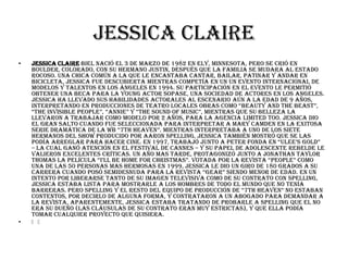 Jessica Claire
•   Jessica Claire Biel nació el 3 de marzo de 1982 en Ely, Minnesota, pero se crió en
    Boulder, Colorado, con su hermano Justin, después que la familia se mudara al estado
    rocoso. Una chica común a la que le encantaba cantar, bailar, patinar y andar en
    bicicleta, Jessica fue descubierta mientras competía en un un evento internacional de
    modelos y talentos en Los Ángeles en 1994. Su participación en el evento le permitió
    obtener una beca para la Young Actor Sopase, una sociedad de actores en Los Angeles.
    Jessica ha llevado sus habilidades actorales al escenario aún a la edad de 9 años,
    interpretando en producciones de teatro locales obras como “Beauty and the Beast”,
    “The Invisible People”, “Annie” y “The Sound of Music”, mientras que su belleza la
    llevaron a trabajar como modelo por 2 años, para la agencia Limited Too. Jessica dio
    el gran salto cuando fue seleccionada para interpretar a Mary Camden en la exitosa
    serie dramática de la wb “7th Heaven”. mientras interpretaba a uno de los siete
    hermanos del show producido por Aaron Spelling, Jessica también mostró que se las
    podía arreglar para hacer cine. en 1997, trabajó junto a peter fonda en “ulee’s gold”
    – la cual ganó atención en el festival de Cannes – y su papel de adolescente rebelde le
    valieron excelentes críticas. Un año mas tarde, protagonizó junto a Jonathan Taylor
    thomas la película “i’ll Be Home For christmas”. votada por la revista “People” como
    una de las 50 personas mas hermosas en 1999, Jessica le dio un giro de 180 grados a su
    carrera cuando posó semidesnuda para la revista “Gear” siendo menor de edad. en un
    intento por liberarse tanto de su imagen televisiva como de su contrato con Spelling,
    Jessica estaba lista para mostrarle a los hombres de todo el mundo que no tenía
    barreras. Pero Spelling y el resto del equipo de producción de “7th Heaven” no estaban
    contentos, por decirlo de alguna forma, y contrataron a un abogado para demandar a
    la revista. Aparentemente, Jessica estaba tratando de probarle a Spelling que el no
    era su dueño (las cláusulas de su contrato eran muy estrictas), y que ella podía
    tomar cualquier proyecto que quisiera.
•   ﻿﻿
 